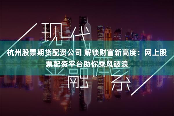 杭州股票期货配资公司 解锁财富新高度：网上股票配资平台助你乘风破浪