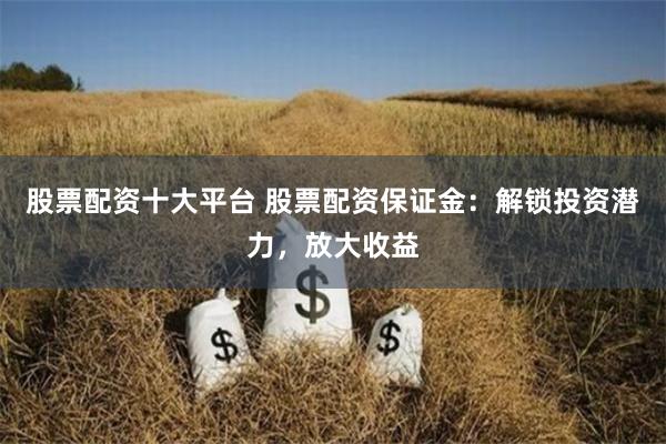 股票配资十大平台 股票配资保证金：解锁投资潜力，放大收益
