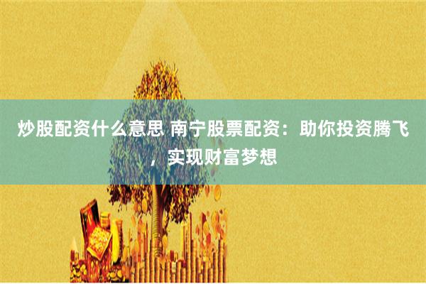 炒股配资什么意思 南宁股票配资：助你投资腾飞，实现财富梦想