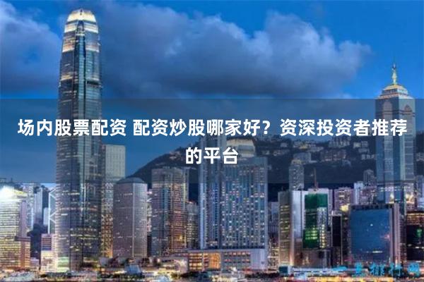 场内股票配资 配资炒股哪家好？资深投资者推荐的平台