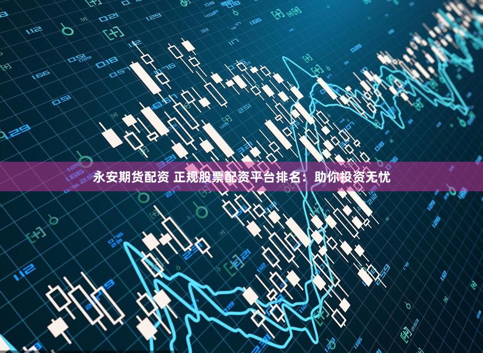 永安期货配资 正规股票配资平台排名：助你投资无忧