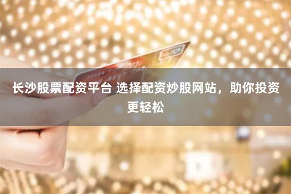 长沙股票配资平台 选择配资炒股网站，助你投资更轻松