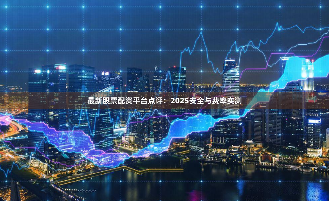 最新股票配资平台点评：2025安全与费率实测